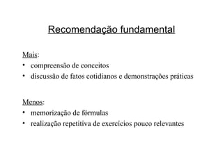 Recomendação fundamental Mais : compreensão de conceitos discussão de fatos cotidianos e demonstrações práticas Menos : memorização de fórmulas realização repetitiva de exercícios pouco relevantes 