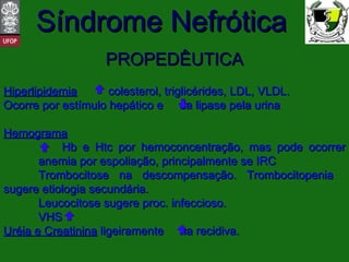 PROPEDÊUTICA Hiperlipidemia   colesterol, triglicérides, LDL, VLDL. Ocorre por estímulo hepático e  da lipase pela urina Hemograma   Hb e Htc por hemoconcentração, mas pode ocorrer  anemia por espoliação, principalmente se IRC Trombocitose na descompensação. Trombocitopenia  sugere etiologia secundária. Leucocitose sugere proc. infeccioso. VHS  Uréia e Creatinina  ligeiramente  na recidiva. 