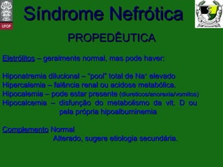 PROPEDÊUTICA Eletrólitos  – geralmente normal, mas pode haver: Hiponatremia dilucional – “pool” total de Na +  elevado Hipercalemia – falência renal ou acidose metabólica. Hipocalemia – pode estar presente  (diureticos/anorexia/vomitos) Hipocalcemia – disfunção do metabolismo da vit. D ou    pela própria hipoalbuminemia Complemento  Normal   Alterado, sugere etiologia secundária. 