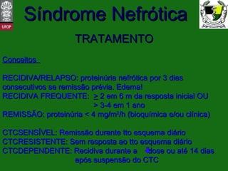 TRATAMENTO Conceitos  RECIDIVA/RELAPSO: proteinúria nefrótica por 3 dias consecutivos se remissão prévia. Edema! RECIDIVA FREQUENTE: >  2 em 6 m da resposta inicial OU > 3-4 em 1 ano REMISSÃO: proteinúria < 4 mg/m 2 /h (bioquímica e/ou clínica) CTCSENSÍVEL: Remissão durante tto esquema diário CTCRESISTENTE: Sem resposta ao tto esquema diário CTCDEPENDENTE: Recidiva durante a  dose ou até 14 dias    após suspensão do CTC 