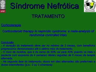 TRATAMENTO Corticoterapia Corticosteroid therapy in nephrotic syndrome: a meta-analysis of randomise controlled trials Conclusão - A duração do tratamento deve ser no mínimo de 3 meses, com benefícios pregressivos demonstrados até o sétimo mês de tratamento. - O risco de recidiva, que é de cerca de 60% cai para 40% quando se trata o paciente com esquema de 4 semanas diárias seguidas de 6 meses de terapia alternada. - Na segunda fase do tratamento, doses em dias alternadas são preferíveis a doses intermitentes (p.e.: 2 ou 3 x/semana) 