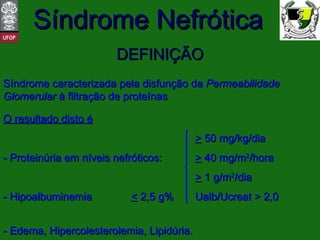 DEFINIÇÃO Síndrome caracterizada pela disfunção da  Permeabilidade Glomerular  à filtração de proteínas O resultado disto é >  50 mg/kg/dia - Proteinúria em níveis nefróticos:   >  40 mg/m 2 /hora >  1 g/m 2 /dia - Hipoalbuminemia <  2,5 g% Ualb/Ucreat > 2,0 - Edema, Hipercolesterolemia, Lipidúria. 