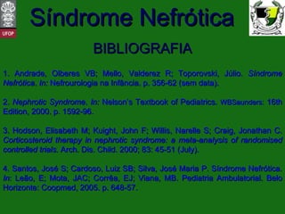 BIBLIOGRAFIA 1. Andrade, Olberes VB; Mello, Valderez R; Toporovski, Júlio.  Síndrome Nefrótica .  In:  Nefrourologia na Infância. p. 356-62 (sem data). 2.  Nephrotic Syndrome .  In:  Nelson’s Textbook of Pediatrics.  WBSaunders:   16th Edition, 2000. p. 1592-96. 3. Hodson, Elisabeth M; Kuight, John F; Willis, Narelle S; Craig, Jonathan C.  Corticosteroid therapy in nephrotic syndrome: a meta-analysis of randomised controlled trials.  Arch. Dis. Child. 2000; 83: 45-51 (July). 4. Santos, José S; Cardoso, Luiz SB; Silva, José Maria P. Síndrome Nefrótica.  In : Leão, E; Mota, JAC; Corrêa, EJ; Viana, MB. Pediatria Ambulatorial. Belo Horizonte: Coopmed, 2005. p. 648-57. 