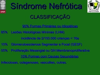CLASSIFICAÇÃO 90% Formas Primárias ou Idiopáticas 85%  Lesões Histológicas Mínimas (LHM)  incidência de 2/100.000 crianças < 16a 10%  Glomeruloesclerose Segmentar e Focal (GESF) 05%  Proliferação Mesangial ou GN Membranoproliferativa 10% Formas com Causas Secundárias   Infecciosas, colagenoses, vasculites, outras. 
