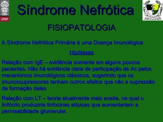 FISIOPATOLOGIA A Síndrome Nefrótica Primária é uma Doença Imunológica Hipóteses Relação com IgE – evidência somente em alguns poucos pacientes. Não há evidência clara de participação de Ac pelos mecanismos imunológicos clássicos, sugerindo que os imunossupressores tenham outros efeitos que não a supressão de formação deles Relação com LT – teoria atualmente mais aceita, na qual o linfócito produziria linfocinas atípicas que aumentariam a permeabilidade glomerular. 