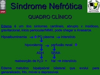 QUADRO CLÍNICO Edema  é um dos sintomas cardinais, abrupto x insidioso, gravitacional,   inicio periocular/MMII, pode chegar a Anasarca.  Hipoalbuminemia   PO plasma interstício   hipovolemia perfusão renal   ADH SRAA   reabsorção de H 2 O  + Na +   interstício Edema matutino bipalpebral bilateral que evolui para generalizado, frio, móvel e depressível.  