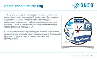 Social media marketing

• Социальные медиа – это современный и уникальный
канал связи с многомиллионной аудиторией. В отличии от
традиционных СМИ, коммуникация на площадках
социальные медиа несет глубоко персонализированный
характер. Кроме того открываются широкие возможности
таргетированного подхода к ЦА.

• Сегодня вы активно присутствуете в жизни потребителя,
находясь с ним в прямой коммуникации, и уже в ближайшем
будущем получаете неоспоримые конкурентные
преимущества.




                                                          Social Network Entertainment Group | 2012   11
 