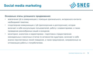 Social media marketing


Основные этапы успешного продвижения:
•   вовлечение ЦА в коммуникацию с помощью оригинального, интересного контента
    необходимой тематики;
•   плодотворная коммуникация с ЦА (краткосрочная и долгосрочная), которая
    включает в себя консультацию пользователей, работу с комментариями, а также
    проведение разнообразных акций и конкурсов;
•   мониторинг, аналитика и корректировка - подготовка и предоставление
    еженедельных и месячных отчетов по активностям аудитории, включает в себя
    анализ перспективных линий поведения, а также предложения, направленные на
    оптимизацию работы с потребителями;




                                                                    Social Network Entertainment Group | 2012   13
 