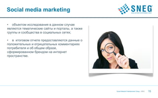 Social media marketing

• объектом исследования в данном случае
являются тематические сайты и порталы, а также
группы и сообщества в социальных сетях;

• в итоговом отчете предоставляются данные о
положительных и отрицательных комментариях
потребителя и об общем образе,
сформированном брендом на интернет
пространстве.




                                                 Social Network Entertainment Group | 2012   15
 