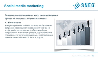 Social media marketing

Перечень предоставляемых услуг для продвижения
бренда на площадках социальных медиа:

•   Консалтинг
Консультирование клиента по всем необходимым
вопросам, касающимся продвижения бренда на
social media пространстве – обзор новейших
направлений и интернет-трендов, характеристика
площадок, статистические данные, перспективные
линии взаимодействия. И многое другое.




                                                 Social Network Entertainment Group | 2012   16
 