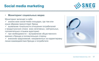 Social media marketing

•   Мониторинг социальных медиа
Мониторинг включает в себя:
 анализ всех social media площадок, где тем или
иным образом присутствует бренд
 выявление тональности отношения потребителей
к продукту/услуге (поиск всех негативных, нейтральных,
положительных отзывов аудитории)
 при необходимости – выправление общественного
мнения о бренде в положительную сторону
 внесение предложений, направленных на корректировку
линии взаимодействия бренда и потребителя




                                                         Social Network Entertainment Group | 2012   17
 