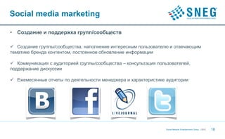 Social media marketing

•   Создание и поддержка групп/сообществ

 Создание группы/сообщества, наполнение интересным пользователю и отвечающим
тематике бренда контентом, постоянное обновление информации

 Коммуникация с аудиторией группы/сообщества – консультация пользователей,
поддержание дискуссии

 Ежемесячные отчеты по деятельности менеджера и характеристике аудитории




                                                                Social Network Entertainment Group | 2012   18
 