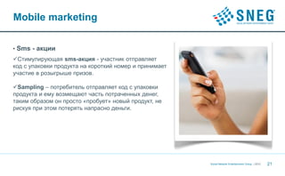 Mobile marketing

• Sms - акции
Стимулирующая sms-акция - участник отправляет
код с упаковки продукта на короткий номер и принимает
участие в розыгрыше призов.

Sampling – потребитель отправляет код с упаковки
продукта и ему возмещают часть потраченных денег,
таким образом он просто «пробует» новый продукт, не
рискуя при этом потерять напрасно деньги.




                                                        Social Network Entertainment Group | 2012   21
 