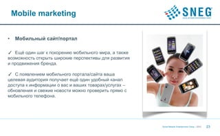 Mobile marketing


•   Мобильный сайт/портал

✓ Ещё один шаг к покорению мобильного мира, а также
возможность открыть широкие перспективы для развития
и продвижения бренда.

✓ С появлением мобильного портала/сайта ваша
целевая аудитория получает ещё один удобный канал
доступа к информации о вас и ваших товарах/услугах –
обновления и свежие новости можно проверить прямо с
мобильного телефона.




                                                       Social Network Entertainment Group | 2012   23
 
