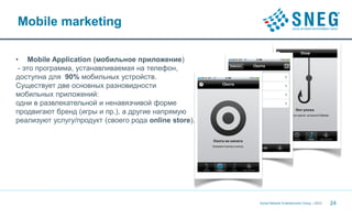 Mobile marketing

• Mobile Application (мобильное приложение)
 - это программа, устанавливаемая на телефон,
доступна для 90% мобильных устройств.
Существует две основных разновидности
мобильных приложений:
одни в развлекательной и ненавязчивой форме
продвигают бренд (игры и пр.), а другие напрямую
реализуют услугу/продукт (своего рода online store).




                                                       Social Network Entertainment Group | 2012   24
 