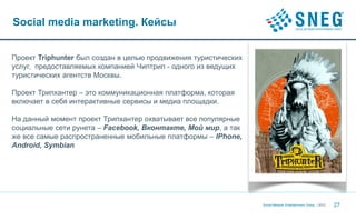 Social media marketing. Кейсы


Проект Triphunter был создан в целью продвижения туристических
услуг, предоставляемых компанией Чиптрип - одного из ведущих
туристических агентств Москвы.

Проект Трипхантер – это коммуникационная платформа, которая
включает в себя интерактивные сервисы и медиа площадки.

На данный момент проект Трипхантер охватывает все популярные
социальные сети рунета – Facebook, Вконтакте, Мой мир, а так
же все самые распространенные мобильные платформы – IPhone,
Android, Symbian




                                                                 Social Network Entertainment Group | 2012   27
 