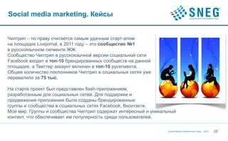 Social media marketing. Кейсы


Чиптрип – по праву считается самым удачным старт-апом
на площадке Livejornal, в 2011 году – это сообщество №1
в русскоязычном сегменте ЖЖ.
Сообщество Чиптрип в русскоязычной версии социальной сети
Facebook входит в топ-10 брендированных сообществ на данной
площадке, а Твиттер аккаунт включен в топ-10 русегмента.
Общее количество поклонников Чиптрип в социальных сетях уже
перевалило за 75 тыс.

На старте проект был представлен flash-приложением,
разработанным для социальных сетей. Для поддержки и
продвижения приложения были созданы брендированные
группы и сообщества в социальных сетях Facebook, Вконтакте,
Мой мир. Группы и сообщества Чиптрип содержат интересный и уникальный
контент, что обеспечивает им популярность среди пользователей.

                                                                 Social Network Entertainment Group | 2012   28
 