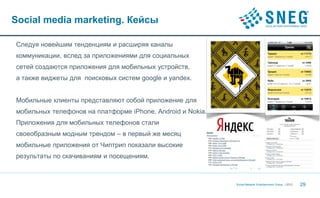 Social media marketing. Кейсы

Cледуя новейшим тенденциям и расширяя каналы
коммуникации, вслед за приложениями для социальных
сетей создаются приложения для мобильных устройств,
а также виджеты для поисковых систем google и yandex.


Мобильные клиенты представляют собой приложение для
мобильных телефонов на платформе iPhone, Android и Nokia.
Приложения для мобильных телефонов стали
своеобразным модным трендом – в первый же месяц
мобильные приложения от Чиптрип показали высокие
результаты по скачиваниям и посещениям.



                                                            Social Network Entertainment Group | 2012   29
 