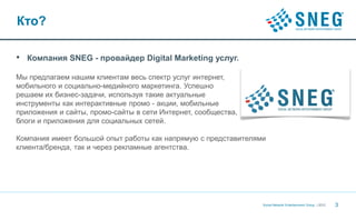 Кто?

•   Компания SNEG - провайдер Digital Marketing услуг.

Мы предлагаем нашим клиентам весь спектр услуг интернет,
мобильного и социально-медийного маркетинга. Успешно
решаем их бизнес-задачи, используя такие актуальные
инструменты как интерактивные промо - акции, мобильные
приложения и сайты, промо-сайты в сети Интернет, сообщества,
блоги и приложения для социальных сетей.

Компания имеет большой опыт работы как напрямую с представителями
клиента/бренда, так и через рекламные агентства.




                                                                Social Network Entertainment Group | 2012   3
 