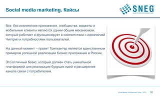 Social media marketing. Кейсы


Все без исключения приложения, сообщества, виджеты и
мобильные клиенты являются одним общим механизмом,
который работает и функционирует в соответствии с идеологией
Чиптрип и потребностями пользователей.

На данный момент – проект Трипхантер является единственным
примером успешной реализации бизнес приложения в России.

Это отличный базис, который должен стать уникальной
платформой для реализации будущих идей и расширения
канала связи с потребителем.




                                                               Social Network Entertainment Group | 2012   30
 