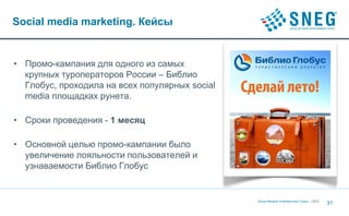 Social media marketing. Кейсы


• Промо-кампания для одного из самых
  крупных туроператоров России – Библио
  Глобус, проходила на всех популярных social
  media площадках рунета.

• Сроки проведения - 1 месяц

• Основной целью промо-кампании было
  увеличение лояльности пользователей и
  узнаваемости Библио Глобус


                                                Social Network Entertainment Group | 2012
                                                                                            31
 