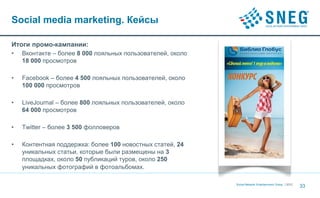 Social media marketing. Кейсы

Итоги промо-кампании:
•   Вконтакте – более 8 000 лояльных пользователей, около
    18 000 просмотров

•   Facebook – более 4 500 лояльных пользователей, около
    100 000 просмотров

•   LiveJournal – более 800 лояльных пользователей, около
    64 000 просмотров

•   Twitter – более 3 500 фолловеров

•   Контентная поддержка: более 100 новостных статей, 24
    уникальных статьи, которые были размещены на 3
    площадках, около 50 публикаций туров, около 250
    уникальных фотографий в фотоальбомах.

                                                            Social Network Entertainment Group | 2012
                                                                                                        33
 