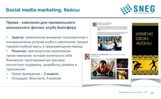 Social media marketing. Кейсы

Промо - кампания для премиального
московского фитнес клуба Биосфера

• Задачи: привлечение внимания пользователей к
инновационным услугам клуба и увеличение продаж
годовой клубной карты в предновогодней период
• Решение: краткосрочная агрессивная
промо-кампания, которая включала в себя
баннерную таргетированную рекламу,
контентную поддержку, разработку дизайна и
приложения
• Сроки проведения – 3 недели
• Площадки: Вконтакте, Facebook



                                                  Social Network Entertainment Group | 2012
                                                                                              34
 