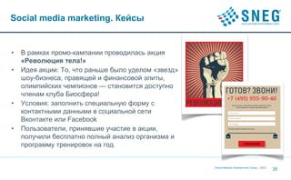 Social media marketing. Кейсы


•   В рамках промо-кампании проводилась акция
    «Революция тела!»
•   Идея акции: То, что раньше было уделом «звезд»
    шоу-бизнеса, правящей и финансовой элиты,
    олимпийских чемпионов — становится доступно
    членам клуба Биосфера!
•   Условия: заполнить специальную форму с
    контактными данными в социальной сети
    Вконтакте или Facebook
•   Пользователи, принявшие участие в акции,
    получили бесплатно полный анализ организма и
    программу тренировок на год


                                                     Social Network Entertainment Group | 2012
                                                                                                 35
 