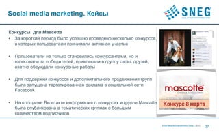 Social media marketing. Кейсы

Конкурсы для Mascotte
• За короткий период было успешно проведено несколько конкурсов,
  в которых пользователи принимали активное участие

•   Пользователи не только становились конкурсантами, но и
    голосовали за победителей, привлекали в группу своих друзей,
    охотно обсуждали конкурсные работы

•   Для поддержки конкурсов и дополнительного продвижения групп
    была запущена таргетированная реклама в социальной сети
    Facebook

•   На площадке Вконтакте информация о конкурсах и группе Mascotte
    была опубликована в тематических группах с большим
    количеством подписчиков

                                                                     Social Network Entertainment Group | 2012
                                                                                                                 37
 
