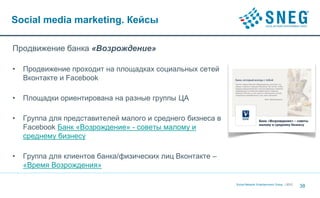 Social media marketing. Кейсы

Продвижение банка «Возрождение»

•   Продвижение проходит на площадках социальных сетей
    Вконтакте и Facebook

•   Площадки ориентирована на разные группы ЦА

•   Группа для представителей малого и среднего бизнеса в
    Facebook Банк «Возрождение» - советы малому и
    среднему бизнесу

•   Группа для клиентов банка/физических лиц Вконтакте –
    «Время Возрождения»

                                                            Social Network Entertainment Group | 2012
                                                                                                        38
 