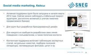 Social media marketing. Кейсы

•   Активная поддержка групп была запущена в начале марта
    2012 года. Сейчас можно наблюдать стабильный прирост
    аудитории, достаточно активный (с учетом тематики
    продвигаемого бренда)

•   Для групп был разработан брендированный дизайн

•   Для каждого из сообществ разработана своя линия
    поведения с пользователем, а также политика контента

•   Контентная поддержка включает публикацию экспертных
    статей, актуальных новостей, подборок полезной
    литературы, мотивирующих фильмов, цитат и пр.

                                                            Social Network Entertainment Group | 2012
                                                                                                        39
 