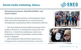 Social media marketing. Кейсы

 Флешмоб-монстрация «Мир!Workle!Май!» для
 проекта Воркл

 Основными целями являлись анонсирование акции,
 сбор участников мероприятия из числа реальных,
 последующее широкомасштабное освещение события.

 • Для анонсирования флешмоба-мострации была
 создана «Встреча» в популярной социальной сети
 Вконтате, а также были размещены новостные
 сообщения на самых посещаемых тематических
 блогах и форумах.
 • Для освещения события были привлечены к
 сотрудничеству популярные блоггеры тысячники


                                                   Social Network Entertainment Group | 2012
                                                                                               40
 