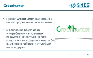 Greenhunter


• Проект Greenhunter был создан с
  целью продвижения эко-тематики

• В последнее время идея
  употребления натуральных
  продуктов находиться на пике
  популярности – фрукты и овощи без
  химических добавок, экотуризм и
  многое другое

                                      Social Network Entertainment Group | 2012
                                                                                  42
 