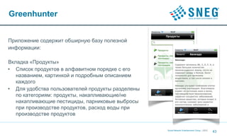 Greenhunter


Приложение содержит обширную базу полезной
информации:

Вкладка «Продукты»
• Список продуктов в алфавитном порядке с его
   названием, картинкой и подробным описанием
   каждого
• Для удобства пользователей продукты разделены
   по категориям: продукты, накапливающие/не
   накапливающие пестициды, парниковые выбросы
   при производстве продуктов, расход воды при
   производстве продуктов

                                                  Social Network Entertainment Group | 2012
                                                                                              43
 