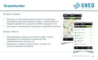 Greenhunter

Вкладка «Справка»

•   Включает в себя справочный материал по категориям –
    маркировка пластика, витамины, макро- и микроэлементы,
    пищевые добавки (Е), содержание ГМИ в продуктах и пр.
•   Для каждого наименования существует подробное описание

Вкладка «Места»

•   База магазинов, рынков, ресторанов и кафе, парков,
    супермаркетов, магазинов натуральной еды,
    оздоровительных центров и пр.
•   Возможность поиска по расстоянию, по карте, по
    соответствующим категориям




                                                             Social Network Entertainment Group | 2012
                                                                                                         44
 