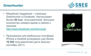 Greenhunter

• Медийная поддержка – страница
  Greenhunter в Facebook. Насчитывает
  более 40 тыс. пользователей, большое
  количество комментариев и лайков к
  записям
  http://www.facebook.com/biorussia

• Приложение для мобильных платформ
  iPhone и Android установили уже более
  16 000 пользователей (дата запуска:
  сентябрь 2011)

                                          Social Network Entertainment Group | 2012
                                                                                      45
 