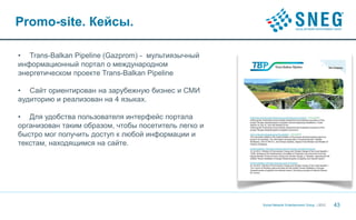 Promo-site. Кейсы.

• Trans-Balkan Pipeline (Gazprom) - мультиязычный
информационный портал о международном
энергетическом проекте Trans-Balkan Pipeline

• Сайт ориентирован на зарубежную бизнес и СМИ
аудиторию и реализован на 4 языках.

• Для удобства пользователя интерфейс портала
организован таким образом, чтобы посетитель легко и
быстро мог получить доступ к любой информации и
текстам, находящимся на сайте.




                                                      Social Network Entertainment Group | 2012   43
 