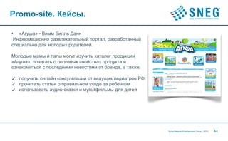 Promo-site. Кейсы.

• «Агуша» - Вимм Билль Данн
 Информационно развлекательный портал, разработанный
специально для молодых родителей.

Молодые мамы и папы могут изучить каталог продукции
«Агуша», почитать о полезных свойствах продукта и
ознакомиться с последними новостями от бренда, а также:

✓ получить онлайн консультации от ведущих педиатров РФ
✓ прочитать статьи о правильном уходе за ребенком
✓ использовать аудио-сказки и мультфильмы для детей




                                                          Social Network Entertainment Group | 2012   44
 