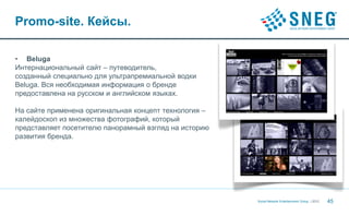 Promo-site. Кейсы.

• Beluga
Интернациональный сайт – путеводитель,
созданный специально для ультрапремиальной водки
Beluga. Вся необходимая информация о бренде
предоставлена на русском и английском языках.

На сайте применена оригинальная концепт технология –
калейдоскоп из множества фотографий, который
представляет посетителю панорамный взгляд на историю
развития бренда.




                                                       Social Network Entertainment Group | 2012   45
 