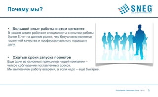 Почему мы?


• Большой опыт работы в этом сегменте
В нашем штате работают специалисты с опытом работы
более 5 лет на данном рынке, что безусловно является
гарантией качества и профессионального подхода к
делу.



•   Сжатые сроки запуска проектов
Еще один из основных принципов нашей компании –
четкое соблюдение поставленных сроков.
Мы выполняем работу вовремя, а если надо – ещё быстрее.




                                                          Social Network Entertainment Group | 20112   5
 