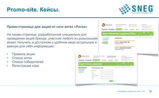Promo-site. Кейсы.

Промо-страница для акций от сети аптек «Ригла»

На промо-странице, разработанной специально для
проведения акций бренда, участник любого из розыгрышей
может получить в доступном и удобном виде актуальную и
важную для себя информацию.

•   Правила акции
•   Список аптек
•   Список победителей
•   Регистрация кода




                                                         Social Network Entertainment Group | 2012   46
 