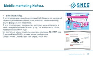 Mobile marketing.Кейсы.

•    SMS-marketing
С использованием нашей платформы SMS-Gateway за последний
год было реализовано более 20-ти успешных mobile marketing
акций федерального характера.
В этот список входят как проекты, в которых мы участвовали в
качестве провайдера мобильных услуг, так и акции «под ключ»,
проведенные нами от и до.
Из последних можно отметить акции для компании ТД КАМА под
брендом KAMA EURO, а также акции для брендов:
L’oreal, Ригла, Clean&Clear, Men Expert, Velux и т.п.




                                                               Social Network Entertainment Group | 2012   48
 