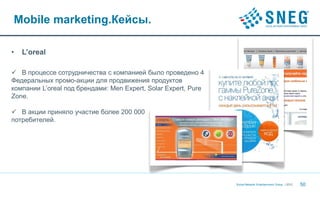Mobile marketing.Кейсы.

•   L’oreal

 В процессе сотрудничества с компанией было проведено 4
Федеральных промо-акции для продвижения продуктов
компании L’oreal под брендами: Men Expert, Solar Expert, Pure
Zone.

 В акции приняло участие более 200 000
потребителей.




                                                                Social Network Entertainment Group | 2012   50
 