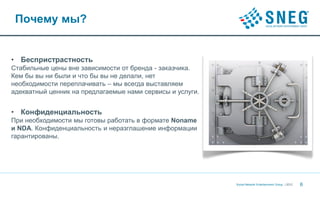 Почему мы?


• Беспристрастность
Стабильные цены вне зависимости от бренда - заказчика.
Кем бы вы ни были и что бы вы не делали, нет
необходимости переплачивать – мы всегда выставляем
адекватный ценник на предлагаемые нами сервисы и услуги.


• Конфиденциальность
При необходимости мы готовы работать в формате Noname
и NDA. Конфиденциальность и неразглашение информации
гарантированы.




                                                           Social Network Entertainment Group | 2012   6
 