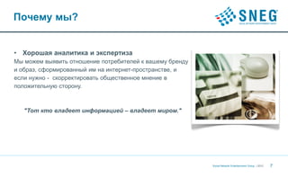 Почему мы?


• Хорошая аналитика и экспертиза
Мы можем выявить отношение потребителей к вашему бренду
и образ, сформированный им на интернет-пространстве, и
если нужно - скорректировать общественное мнение в
положительную сторону.



   "Тот кто владеет информацией – владеет миром."




                                                          Social Network Entertainment Group | 2012   7
 