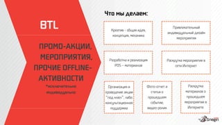 Что мы делаем:
ПРОМО-АКЦИИ, 
МЕРОПРИЯТИЯ, 
ПРОЧИЕ OFFLINE-
АКТИВНОСТИ
*исключительно
индивидуально

Раскрутка
материалов о
прошедшем
мероприятии в
Интернете
Креатив - общая идея,
концепция, механика 
Привлекательный
индивидуальный дизайн
мероприятия
Разработка и реализация
POS – материалов
Раскрутка мероприятия в
сети Интернет
Организация и
проведение акции
под ключ , либо
консультационная
поддержка
Фото-отчет и
статья о
прошедшем
событии,
видео-ролик
BTL
 
