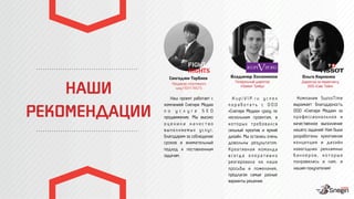 НАШИ
РЕКОМЕНДАЦИИ
Продюсер спортивного
шоу FIGHT NIGTS
Сангаджи Тарбаев
Генеральный директор
«Приват Трейд»
Владимир Холязников
Директор по маркетингу
ООО «Свис Тайм»
Ольга Карпенко
Наш проект работает с
компанией Снегири Медиа
п о у с л у г е S E O
продвижение. Мы высоко
о ц е н и л и к а ч е с т в о
в ы п о л н я е м ы х у с л у г,
благодарим за соблюдение
сроков и внимательный
подход к поставленным
задачам.
K u p i V I P. r u у с п е л
п о р а б о т а т ь с О О О
«Снегири Медиа» сразу по
нескольким проектам, в
к о т о р ы х т р е б о в а л с я
сильный креатив и яркий
дизайн. Мы остались очень
довольны результатом.
Креативная команда
в с е гд а о п е р а т и в н о
реагировала на наши
просьбы и пожелания,
предлагая самые разные
варианты решения.
Компания SwissTime
выражает благодарность
ООО «Снегири Медиа» за
профессиональное и
качественное выполнение
нашего задания! Нам были
разработаны креативная
концепция и дизайн
новогодних рекламных
б а н н е р о в , к о т о р ы е
понравились и нам, и
нашим покупателям!
 