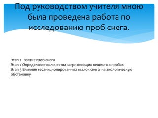 Под руководством учителя мною
была проведена работа по
исследованию проб снега.
Этап 1 Взятие проб снега
Этап 2 Определение количества загрязняющих веществ в пробах
Этап 3 Влияние несанкционированных свалок снега на экологическую
обстановку
 