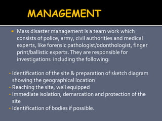  Mass disaster management is a team work which
consists of police, army, civil authorities and medical
experts, like forensic pathologist/odonthologist, finger
print/ballistic experts.They are responsible for
investigations including the following:
• Identification of the site & preparation of sketch diagram
showing the geographical location
• Reaching the site, well equipped
• Immediate isolation, demarcation and protection of the
site
• Identification of bodies if possible.
MANAGEMENT
 