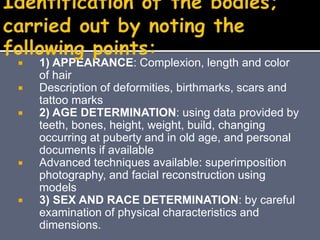  1) APPEARANCE: Complexion, length and color
of hair
 Description of deformities, birthmarks, scars and
tattoo marks
 2) AGE DETERMINATION: using data provided by
teeth, bones, height, weight, build, changing
occurring at puberty and in old age, and personal
documents if available
 Advanced techniques available: superimposition
photography, and facial reconstruction using
models
 3) SEX AND RACE DETERMINATION: by careful
examination of physical characteristics and
dimensions.
 